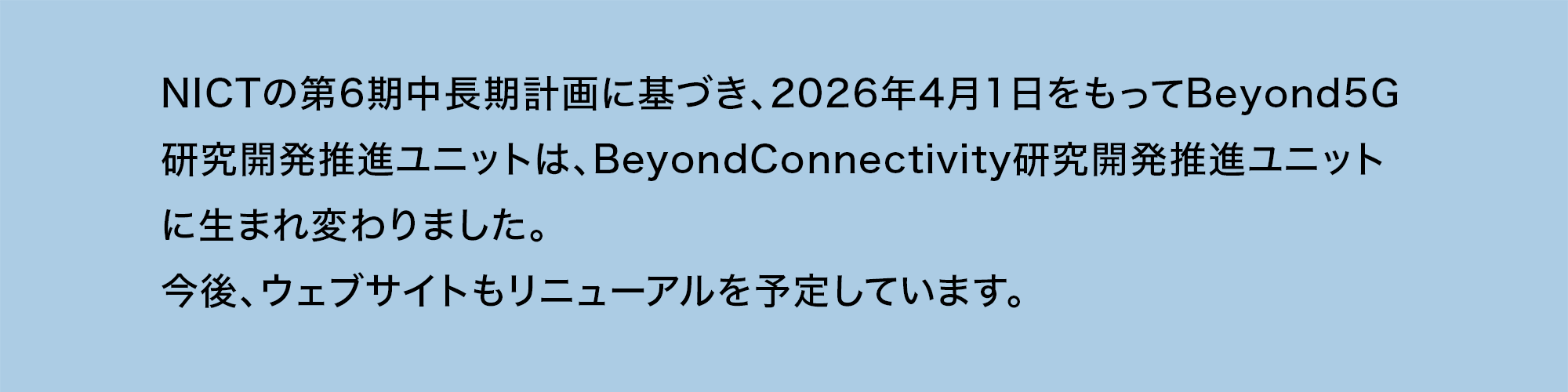 NICTの第6期中長期計画に基づき、2026年4月1日をもってBeyond5G研究開発推進ユニットはBeyondConnectivity研究開発推進ユニットに生まれ変わりました。今後、ウェブサイトもリニューアルを予定しています。